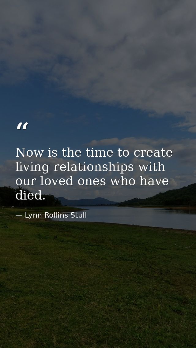 Now is the time to create living relationships with our loved ones who have died. — Lynn Rollins Stull