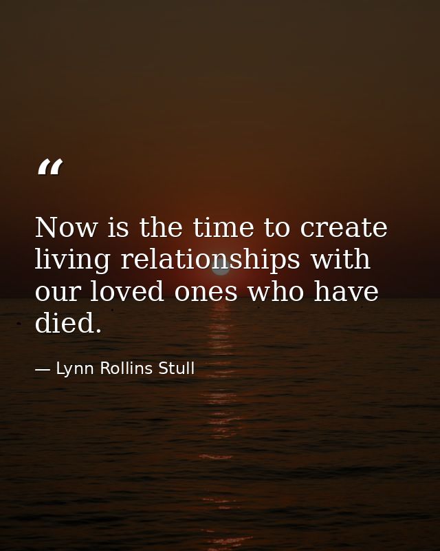 Now is the time to create living relationships with our loved ones who have died. — Lynn Rollins Stull