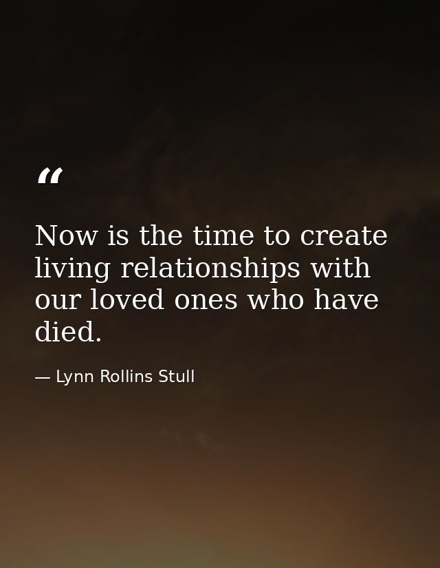 Now is the time to create living relationships with our loved ones who have died. — Lynn Rollins Stull
