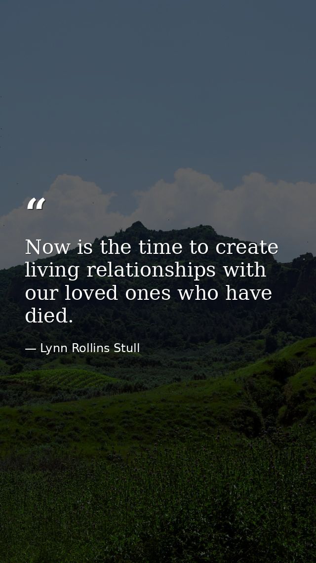Now is the time to create living relationships with our loved ones who have died. — Lynn Rollins Stull