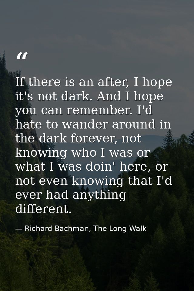 If there is an after, I hope it's not dark. And I hope you can remember. I'd hate to wander around in the dark forever,  — Richard Bachman, The Long Walk