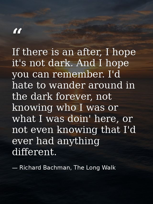 If there is an after, I hope it's not dark. And I hope you can remember. I'd hate to wander around in the dark forever,  — Richard Bachman, The Long Walk