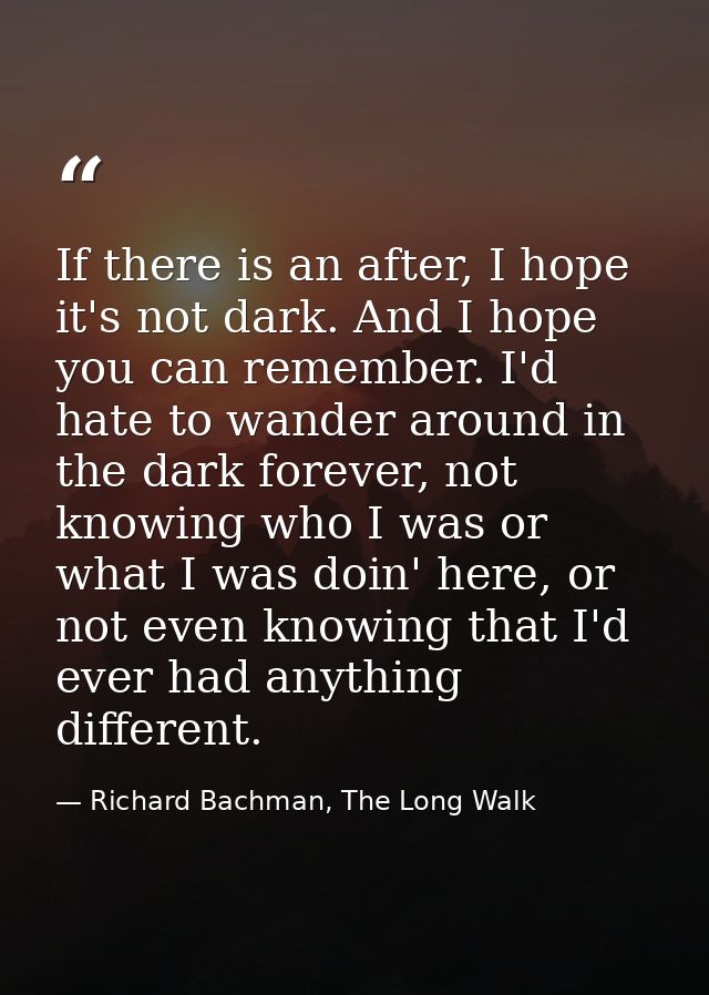 If there is an after, I hope it's not dark. And I hope you can remember. I'd hate to wander around in the dark forever,  — Richard Bachman, The Long Walk