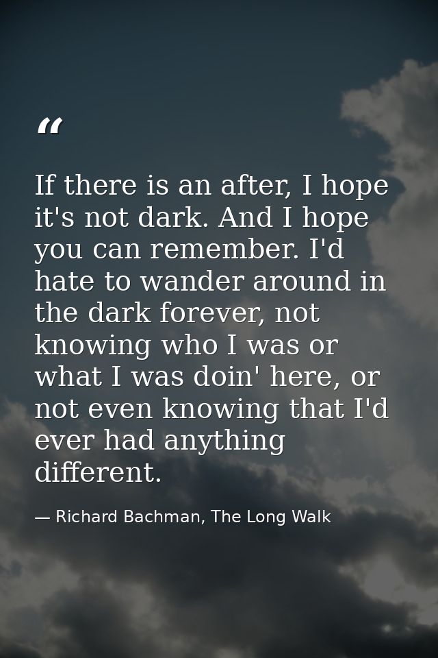 If there is an after, I hope it's not dark. And I hope you can remember. I'd hate to wander around in the dark forever,  — Richard Bachman, The Long Walk