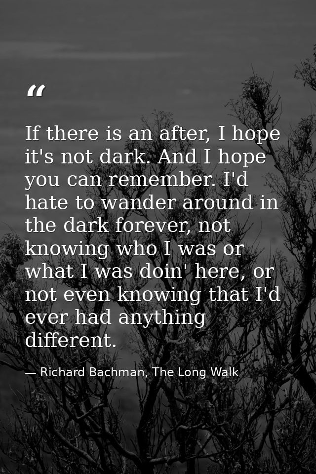 If there is an after, I hope it's not dark. And I hope you can remember. I'd hate to wander around in the dark forever,  — Richard Bachman, The Long Walk