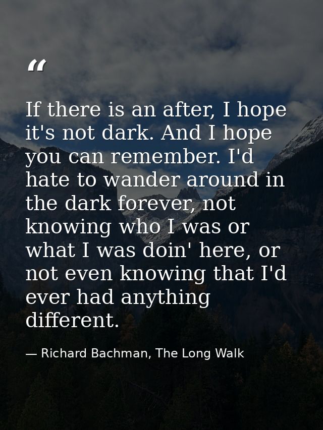 If there is an after, I hope it's not dark. And I hope you can remember. I'd hate to wander around in the dark forever,  — Richard Bachman, The Long Walk