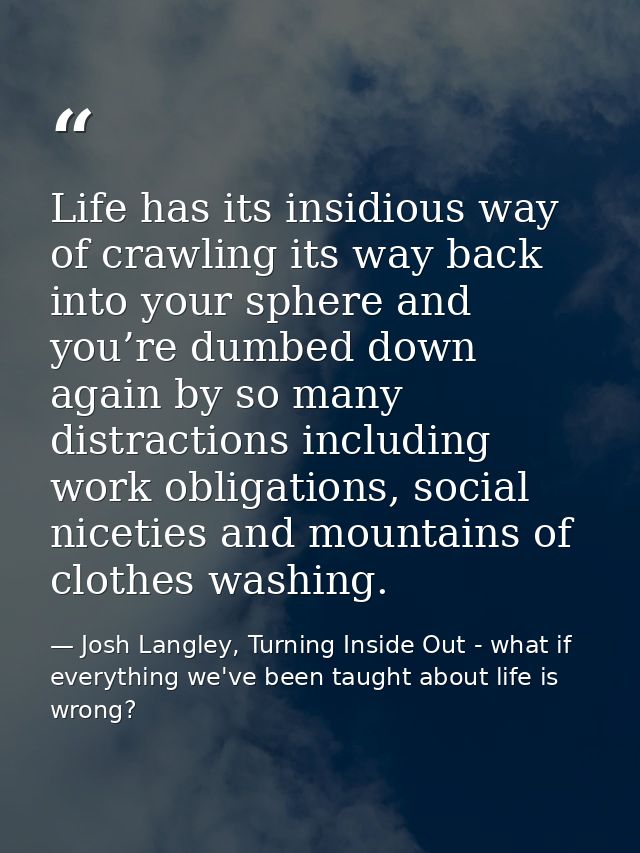 Life has its insidious way of crawling its way back into your sphere and you’re dumbed down again by so many distraction — Josh Langley, Turning Inside Out - what if everything we've been taught about life is wrong?