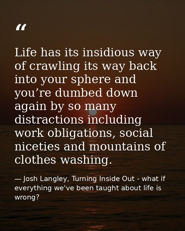 Life has its insidious way of crawling its way back into your sphere and you’re dumbed down again by so many distraction — Josh Langley, Turning Inside Out - what if everything we've been taught about life is wrong?