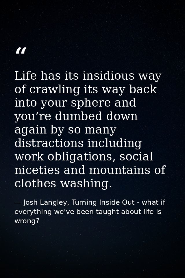 Life has its insidious way of crawling its way back into your sphere and you’re dumbed down again by so many distraction — Josh Langley, Turning Inside Out - what if everything we've been taught about life is wrong?