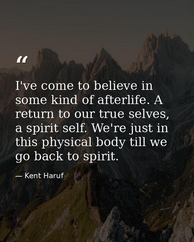 I've come to believe in some kind of afterlife. A return to our true selves, a spirit self. We're just in this physical  — Kent Haruf