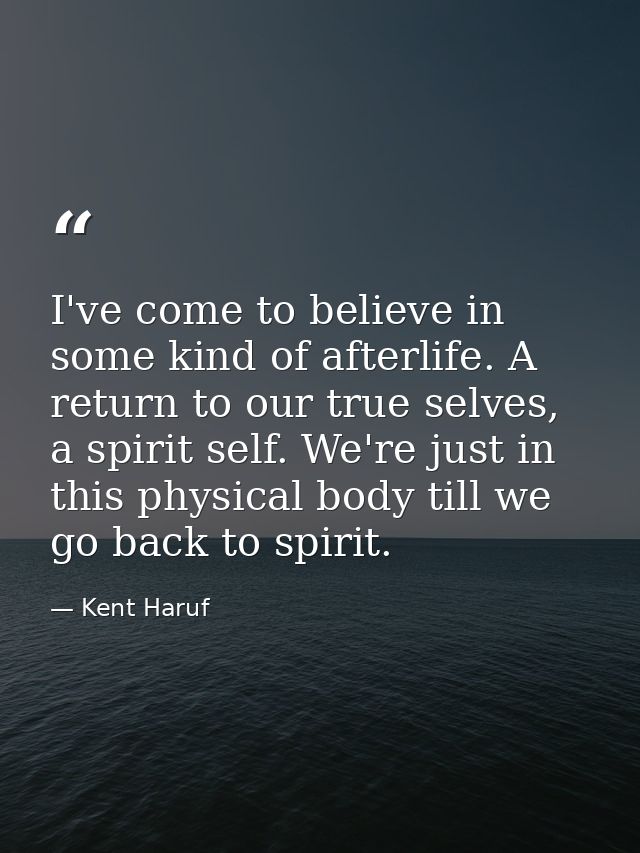 I've come to believe in some kind of afterlife. A return to our true selves, a spirit self. We're just in this physical  — Kent Haruf