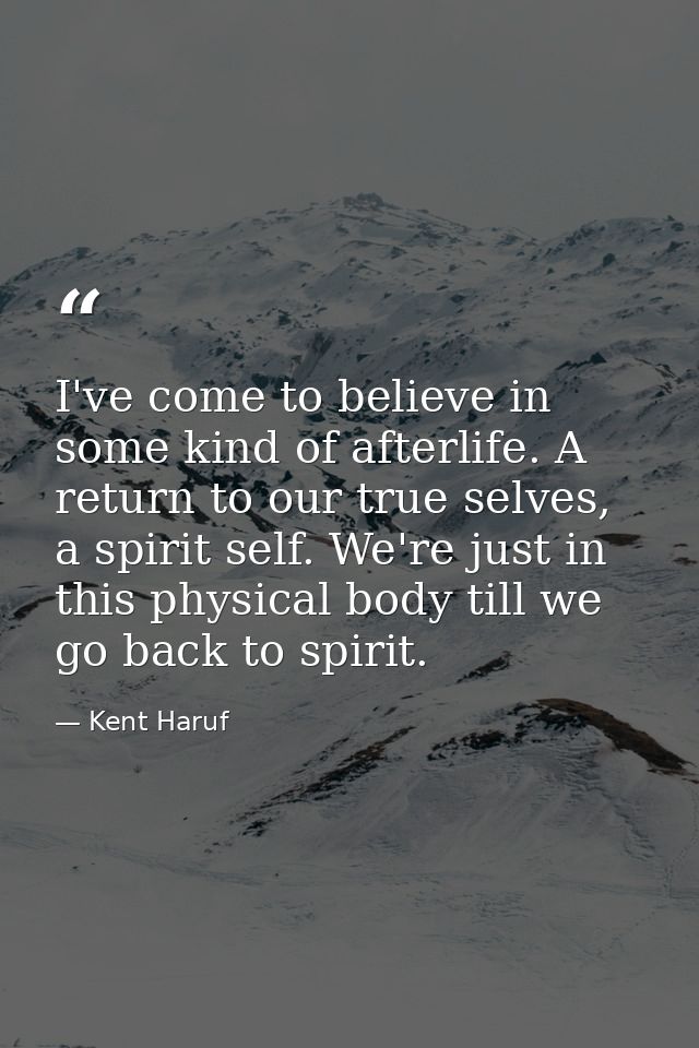 I've come to believe in some kind of afterlife. A return to our true selves, a spirit self. We're just in this physical  — Kent Haruf