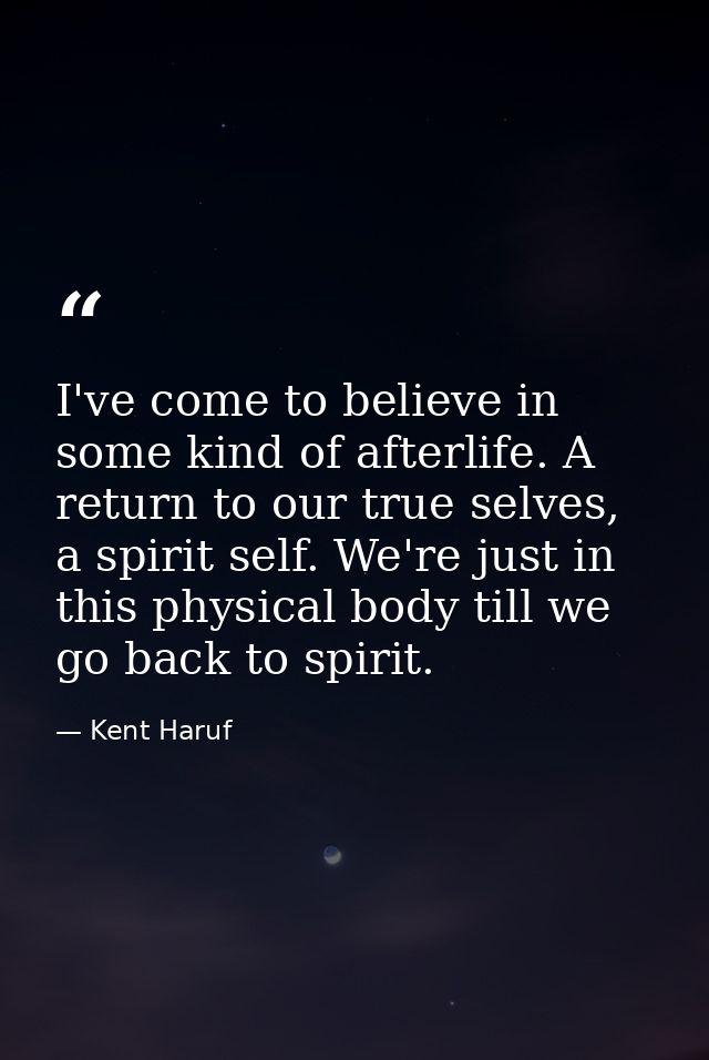 I've come to believe in some kind of afterlife. A return to our true selves, a spirit self. We're just in this physical  — Kent Haruf