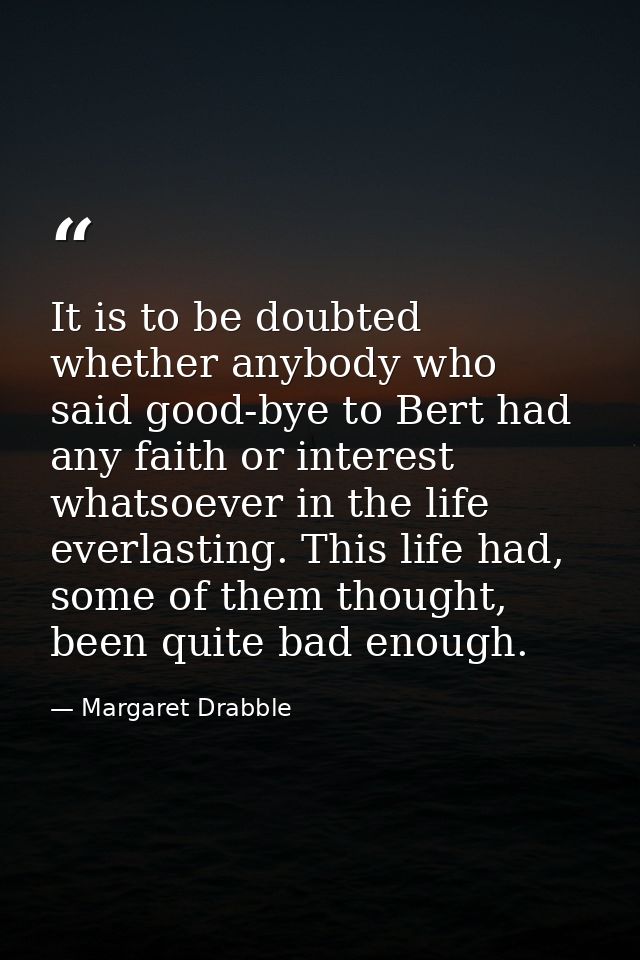 It is to be doubted whether anybody who said good-bye to Bert had any faith or interest whatsoever in the life everlasti — Margaret Drabble