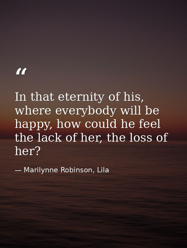 In that eternity of his, where everybody will be happy, how could he feel the lack of her, the loss of her? — Marilynne Robinson, Lila