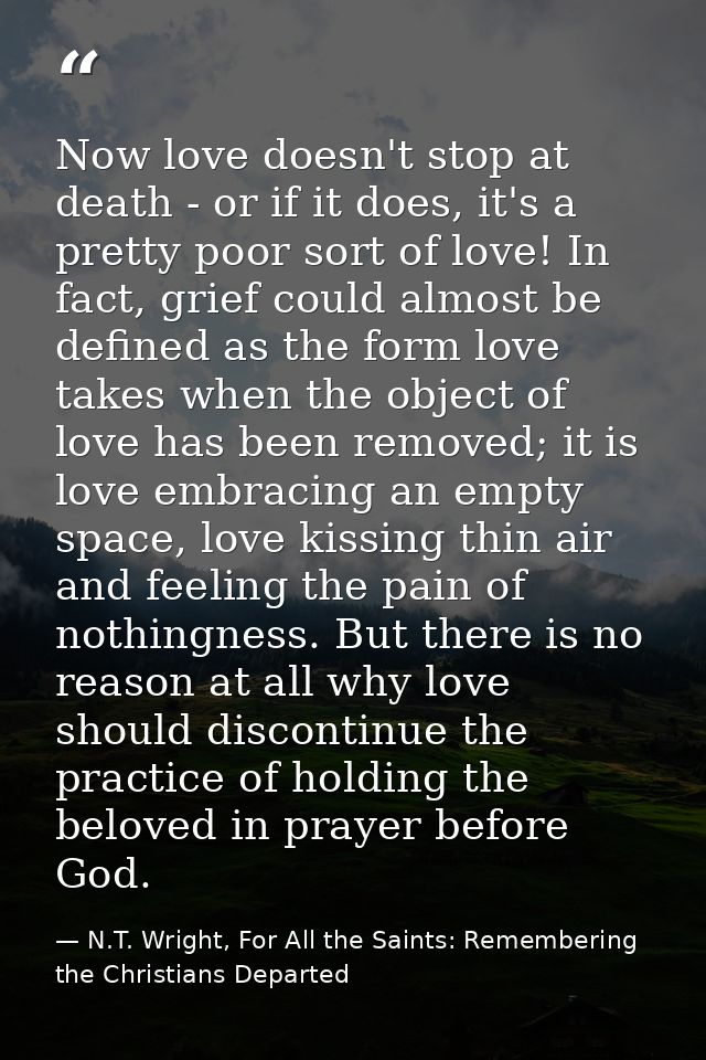 Now love doesn't stop at death - or if it does, it's a pretty poor sort of love! In fact, grief could almost be defined  — N.T. Wright, For All the Saints: Remembering the Christians Departed