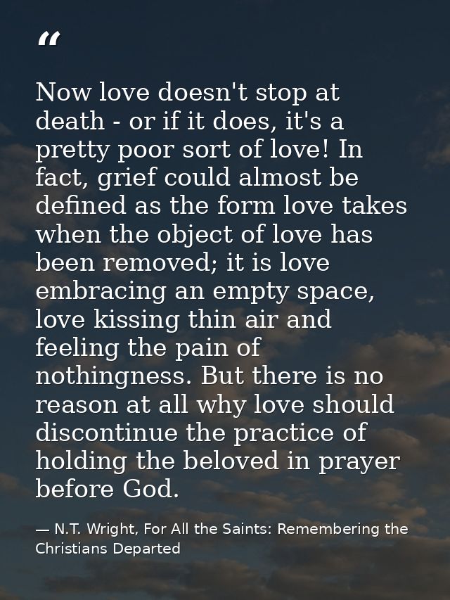 Now love doesn't stop at death - or if it does, it's a pretty poor sort of love! In fact, grief could almost be defined  — N.T. Wright, For All the Saints: Remembering the Christians Departed