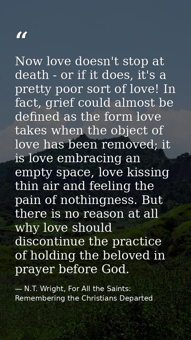 Now love doesn't stop at death - or if it does, it's a pretty poor sort of love! In fact, grief could almost be defined  — N.T. Wright, For All the Saints: Remembering the Christians Departed