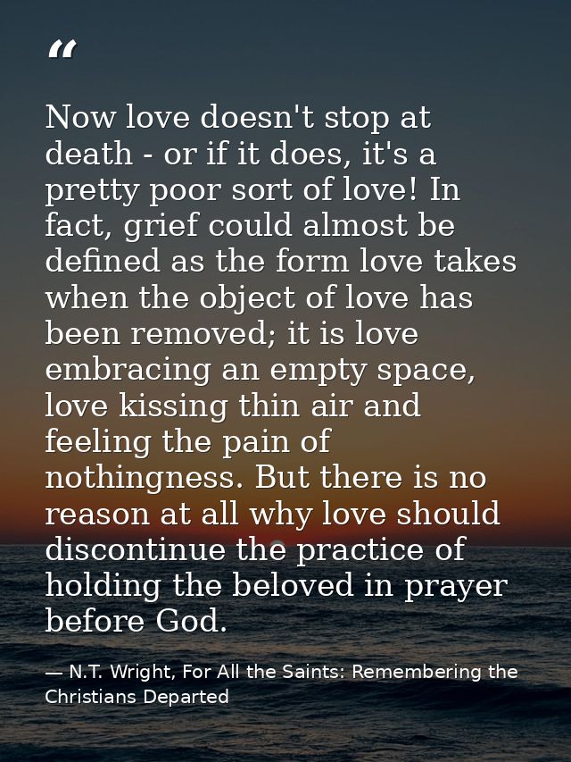 Now love doesn't stop at death - or if it does, it's a pretty poor sort of love! In fact, grief could almost be defined  — N.T. Wright, For All the Saints: Remembering the Christians Departed