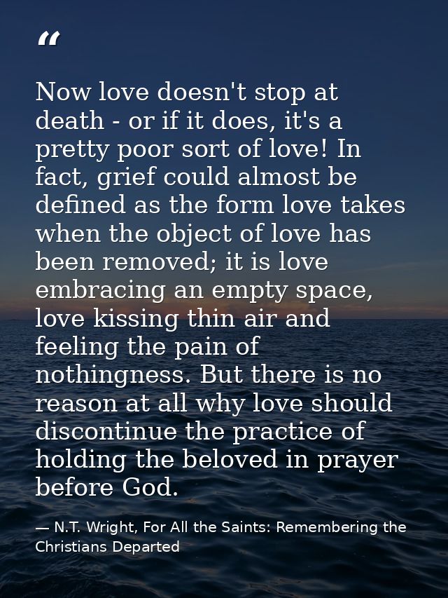 Now love doesn't stop at death - or if it does, it's a pretty poor sort of love! In fact, grief could almost be defined  — N.T. Wright, For All the Saints: Remembering the Christians Departed