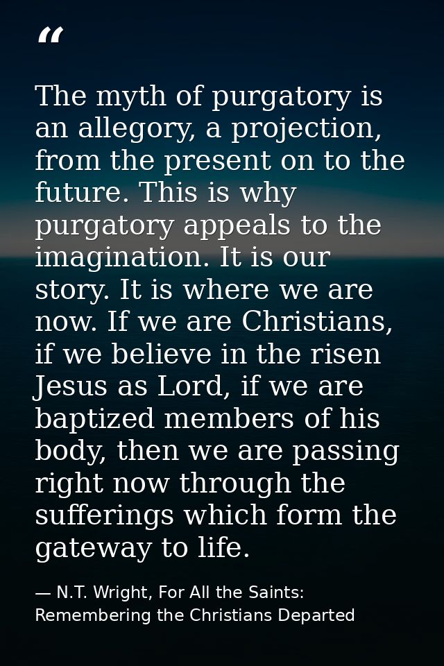 The myth of purgatory is an allegory, a projection, from the present on to the future. This is why purgatory appeals to  — N.T. Wright, For All the Saints: Remembering the Christians Departed