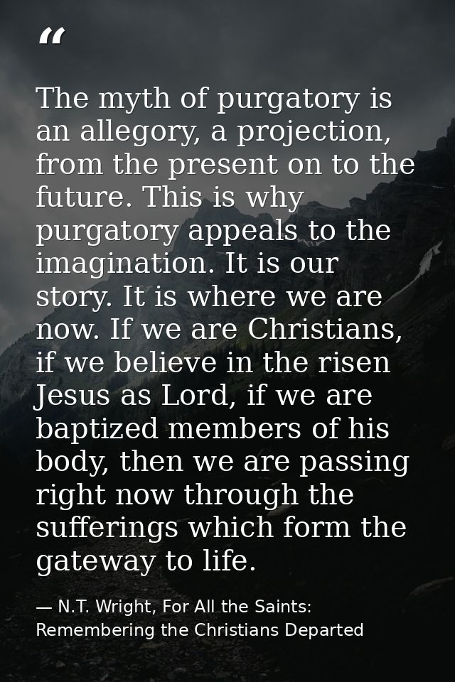 The myth of purgatory is an allegory, a projection, from the present on to the future. This is why purgatory appeals to  — N.T. Wright, For All the Saints: Remembering the Christians Departed