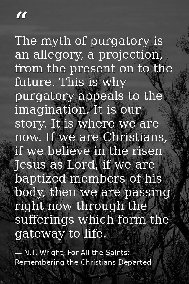 The myth of purgatory is an allegory, a projection, from the present on to the future. This is why purgatory appeals to  — N.T. Wright, For All the Saints: Remembering the Christians Departed