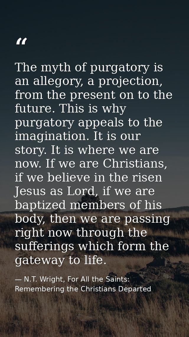 The myth of purgatory is an allegory, a projection, from the present on to the future. This is why purgatory appeals to  — N.T. Wright, For All the Saints: Remembering the Christians Departed