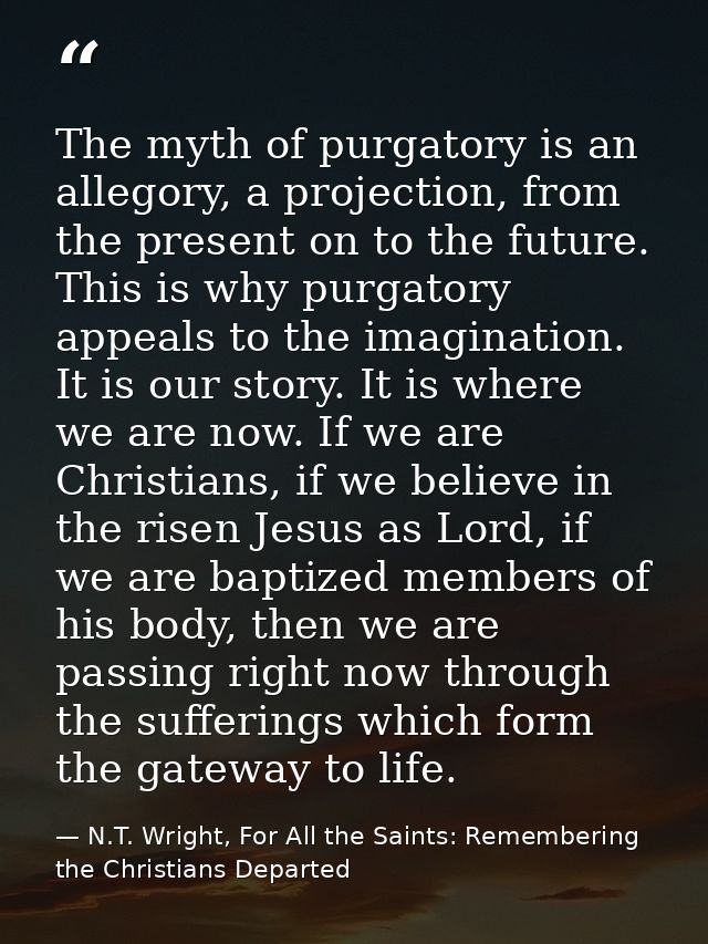 The myth of purgatory is an allegory, a projection, from the present on to the future. This is why purgatory appeals to  — N.T. Wright, For All the Saints: Remembering the Christians Departed