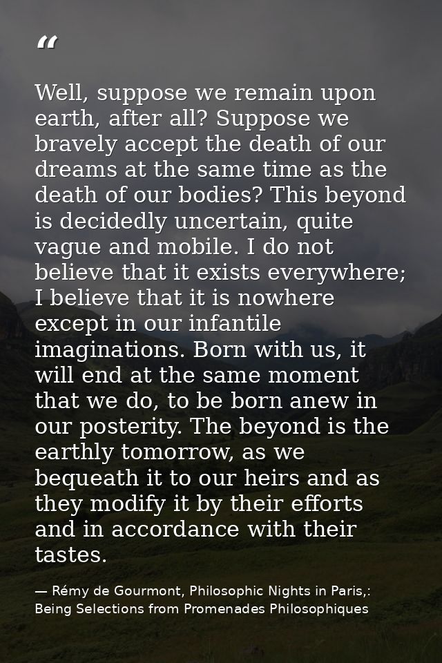 Well, suppose we remain upon earth, after all? Suppose we bravely accept the death of our dreams at the same time as the — Rémy de Gourmont, Philosophic Nights in Paris,: Being Selections from Promenades Philosophiques