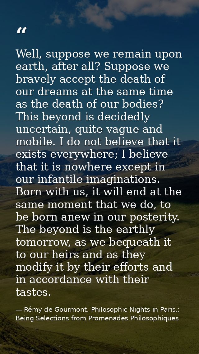 Well, suppose we remain upon earth, after all? Suppose we bravely accept the death of our dreams at the same time as the — Rémy de Gourmont, Philosophic Nights in Paris,: Being Selections from Promenades Philosophiques