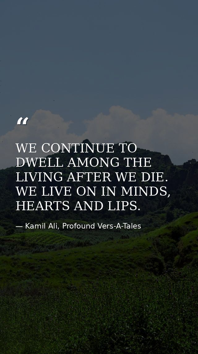 WE CONTINUE TO DWELL AMONG THE LIVING AFTER WE DIE. WE LIVE ON IN MINDS, HEARTS AND LIPS. — Kamil Ali, Profound Vers-A-Tales