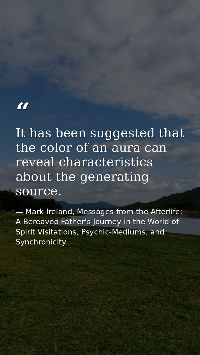 It has been suggested that the color of an aura can reveal characteristics about the generating source. — Mark Ireland, Messages from the Afterlife: A Bereaved Father's Journey in the World of Spirit Visitations, Psychic-Mediums, and Synchronicity