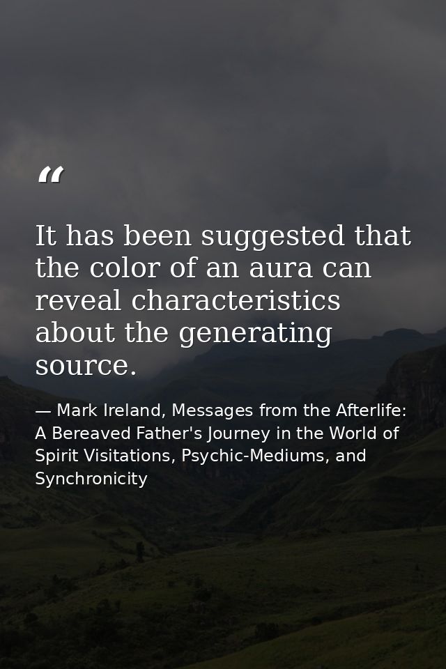 It has been suggested that the color of an aura can reveal characteristics about the generating source. — Mark Ireland, Messages from the Afterlife: A Bereaved Father's Journey in the World of Spirit Visitations, Psychic-Mediums, and Synchronicity