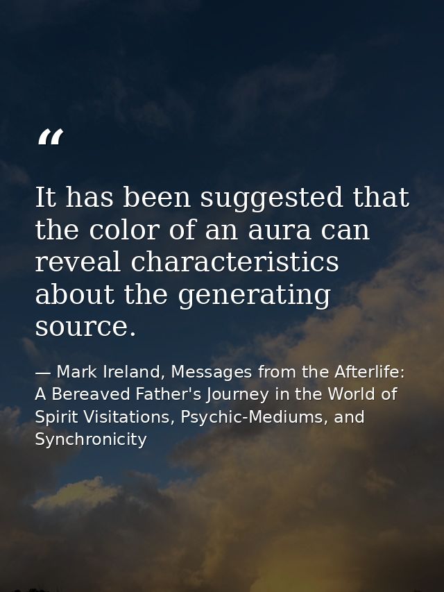It has been suggested that the color of an aura can reveal characteristics about the generating source. — Mark Ireland, Messages from the Afterlife: A Bereaved Father's Journey in the World of Spirit Visitations, Psychic-Mediums, and Synchronicity
