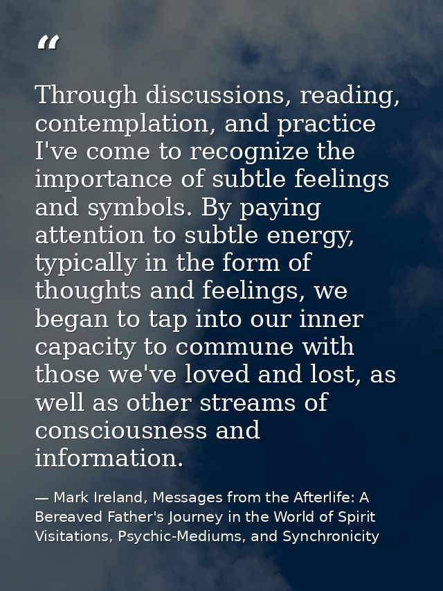 Through discussions, reading, contemplation, and practice I've come to recognize the importance of subtle feelings and s — Mark Ireland, Messages from the Afterlife: A Bereaved Father's Journey in the World of Spirit Visitations, Psychic-Mediums, and Synchronicity