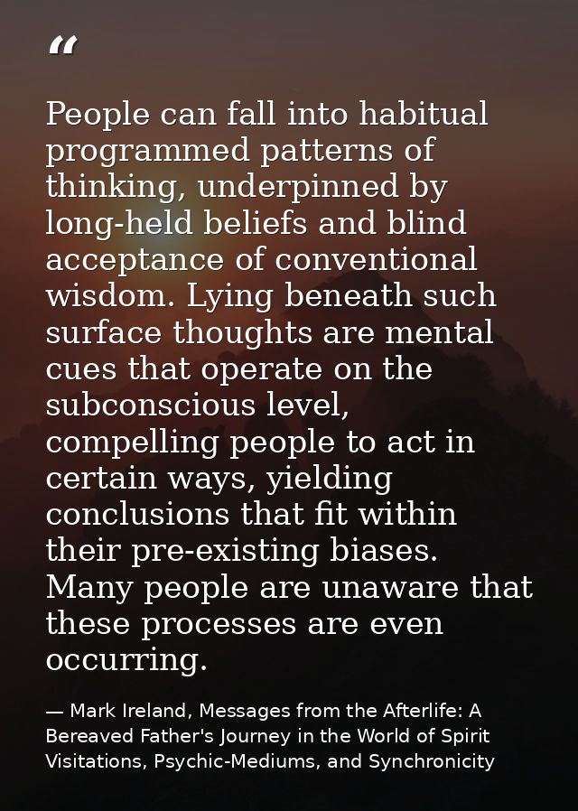 People can fall into habitual programmed patterns of thinking, underpinned by long-held beliefs and blind acceptance of  — Mark Ireland, Messages from the Afterlife: A Bereaved Father's Journey in the World of Spirit Visitations, Psychic-Mediums, and Synchronicity