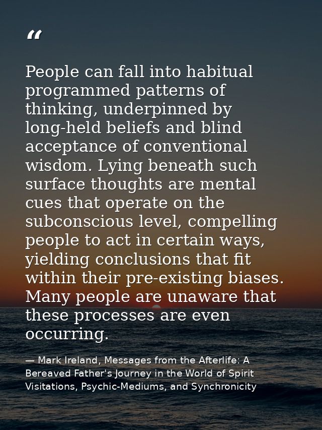 People can fall into habitual programmed patterns of thinking, underpinned by long-held beliefs and blind acceptance of  — Mark Ireland, Messages from the Afterlife: A Bereaved Father's Journey in the World of Spirit Visitations, Psychic-Mediums, and Synchronicity