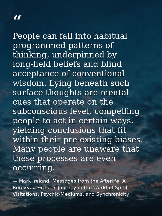 People can fall into habitual programmed patterns of thinking, underpinned by long-held beliefs and blind acceptance of  — Mark Ireland, Messages from the Afterlife: A Bereaved Father's Journey in the World of Spirit Visitations, Psychic-Mediums, and Synchronicity