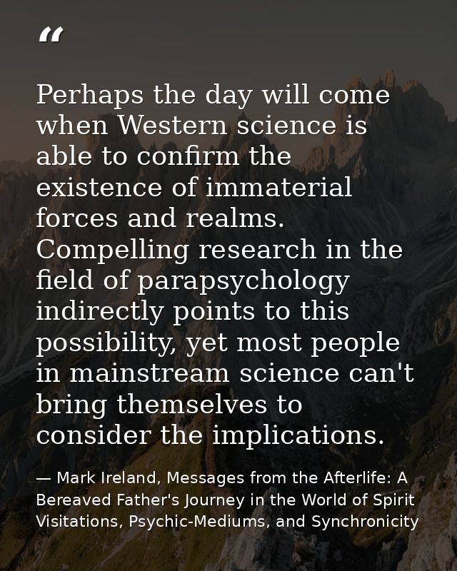 Perhaps the day will come when Western science is able to confirm the existence of immaterial forces and realms. Compell — Mark Ireland, Messages from the Afterlife: A Bereaved Father's Journey in the World of Spirit Visitations, Psychic-Mediums, and Synchronicity