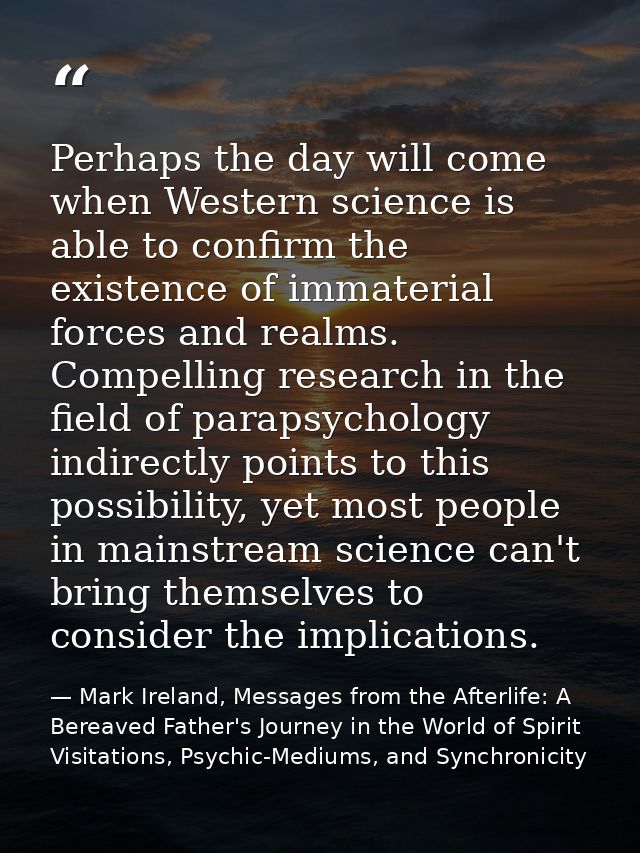 Perhaps the day will come when Western science is able to confirm the existence of immaterial forces and realms. Compell — Mark Ireland, Messages from the Afterlife: A Bereaved Father's Journey in the World of Spirit Visitations, Psychic-Mediums, and Synchronicity