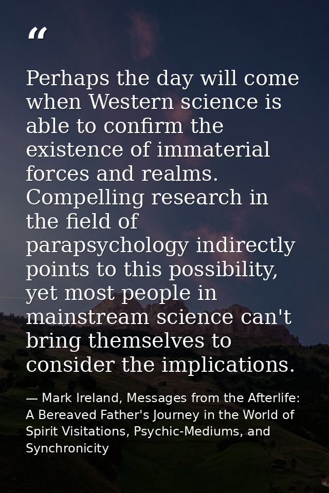 Perhaps the day will come when Western science is able to confirm the existence of immaterial forces and realms. Compell — Mark Ireland, Messages from the Afterlife: A Bereaved Father's Journey in the World of Spirit Visitations, Psychic-Mediums, and Synchronicity