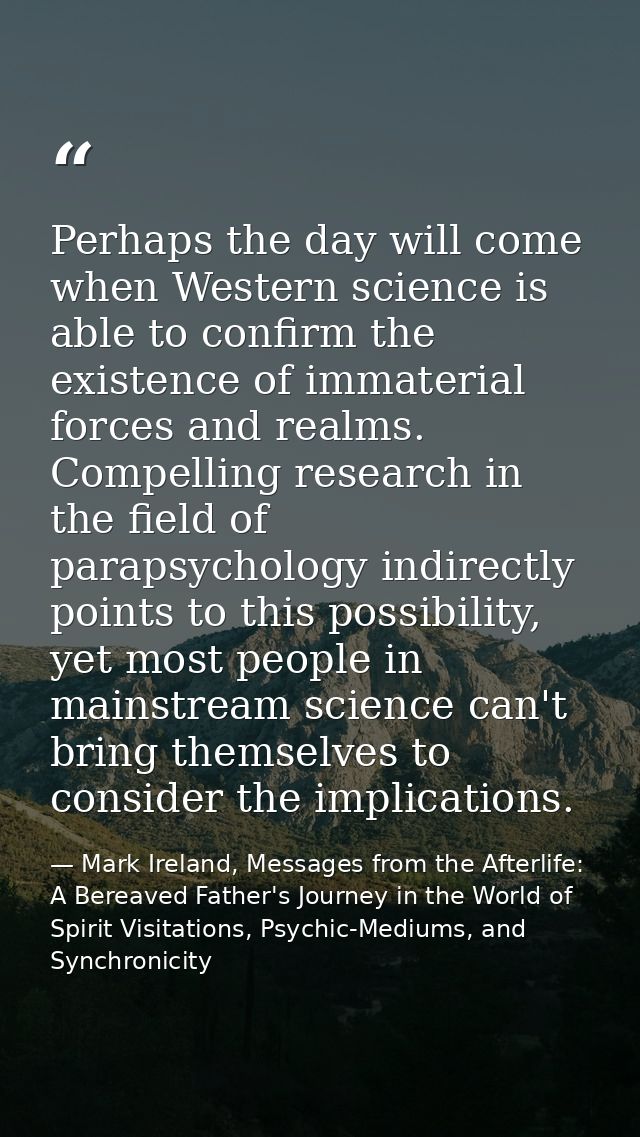 Perhaps the day will come when Western science is able to confirm the existence of immaterial forces and realms. Compell — Mark Ireland, Messages from the Afterlife: A Bereaved Father's Journey in the World of Spirit Visitations, Psychic-Mediums, and Synchronicity
