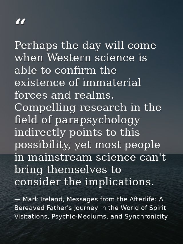Perhaps the day will come when Western science is able to confirm the existence of immaterial forces and realms. Compell — Mark Ireland, Messages from the Afterlife: A Bereaved Father's Journey in the World of Spirit Visitations, Psychic-Mediums, and Synchronicity