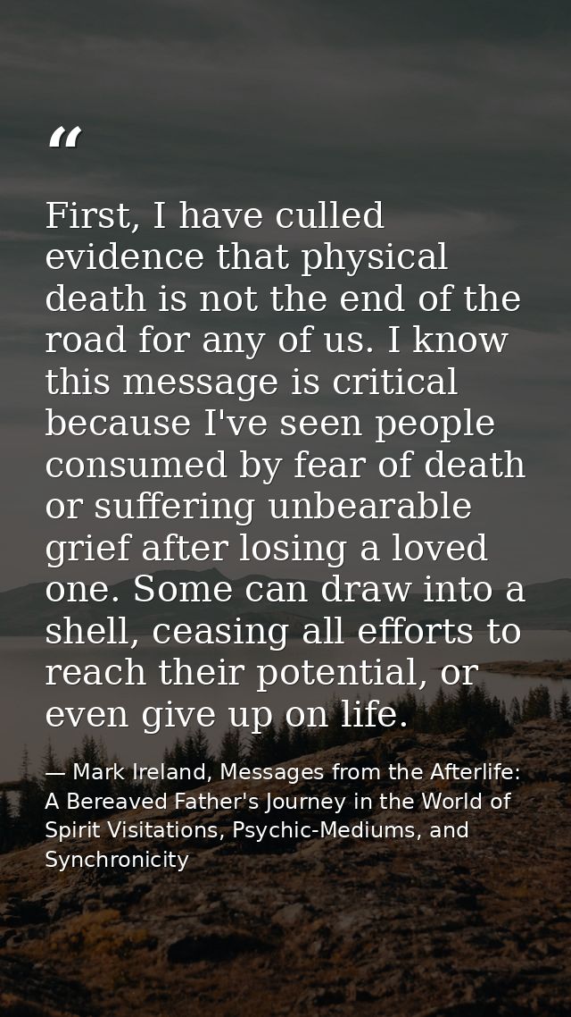 First, I have culled evidence that physical death is not the end of the road for any of us. I know this message is criti — Mark Ireland, Messages from the Afterlife: A Bereaved Father's Journey in the World of Spirit Visitations, Psychic-Mediums, and Synchronicity