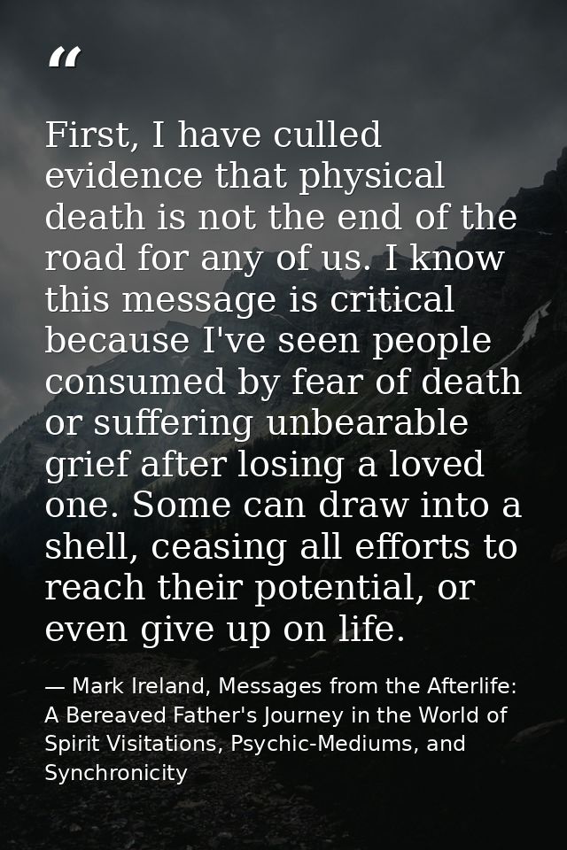 First, I have culled evidence that physical death is not the end of the road for any of us. I know this message is criti — Mark Ireland, Messages from the Afterlife: A Bereaved Father's Journey in the World of Spirit Visitations, Psychic-Mediums, and Synchronicity