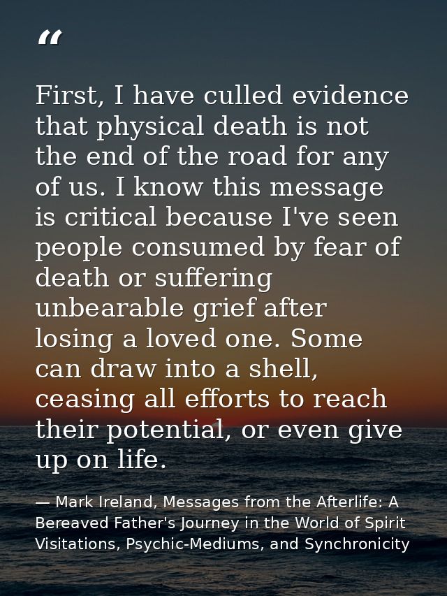 First, I have culled evidence that physical death is not the end of the road for any of us. I know this message is criti — Mark Ireland, Messages from the Afterlife: A Bereaved Father's Journey in the World of Spirit Visitations, Psychic-Mediums, and Synchronicity