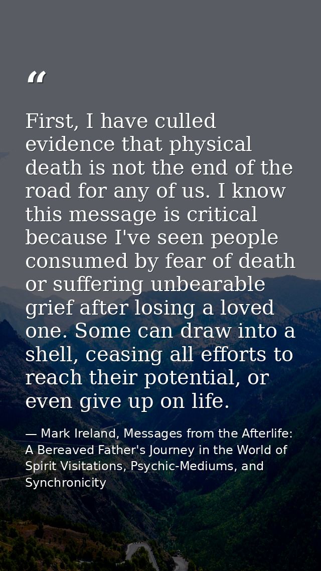 First, I have culled evidence that physical death is not the end of the road for any of us. I know this message is criti — Mark Ireland, Messages from the Afterlife: A Bereaved Father's Journey in the World of Spirit Visitations, Psychic-Mediums, and Synchronicity