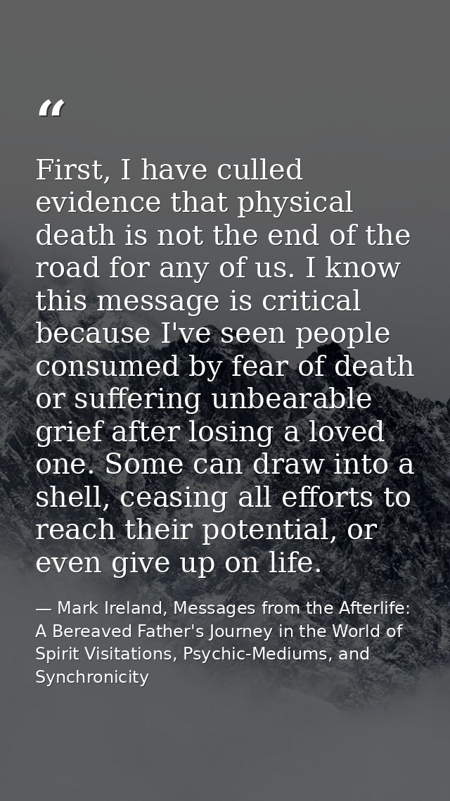 First, I have culled evidence that physical death is not the end of the road for any of us. I know this message is criti — Mark Ireland, Messages from the Afterlife: A Bereaved Father's Journey in the World of Spirit Visitations, Psychic-Mediums, and Synchronicity