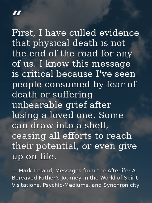 First, I have culled evidence that physical death is not the end of the road for any of us. I know this message is criti — Mark Ireland, Messages from the Afterlife: A Bereaved Father's Journey in the World of Spirit Visitations, Psychic-Mediums, and Synchronicity